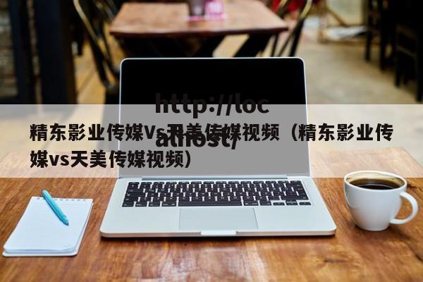 精东影业传媒Vs天美传媒视频（精东影业传媒vs天美传媒视频）